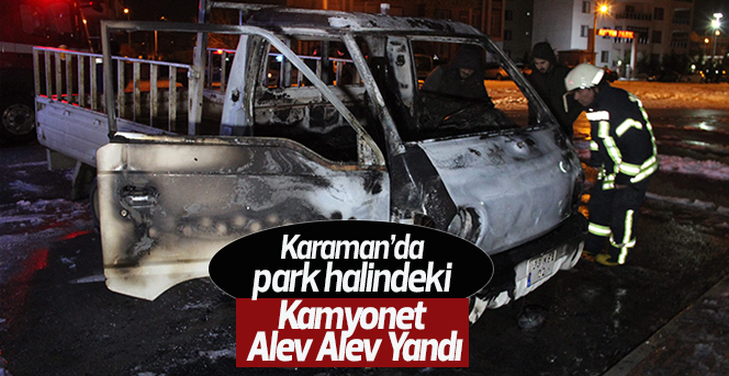 Karaman’da park halindeki kamyonet alev alev yandı