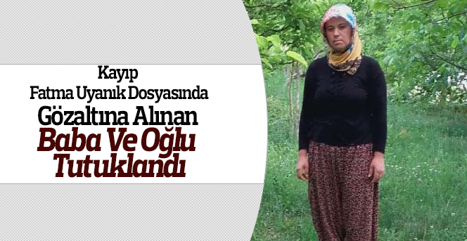 Kayıp Fatma Uyanık dosyasında baba ve oğlu tutuklandı